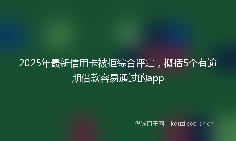 2025年最新信用卡被拒综合评定，概括5个有逾期借款容易通过的app