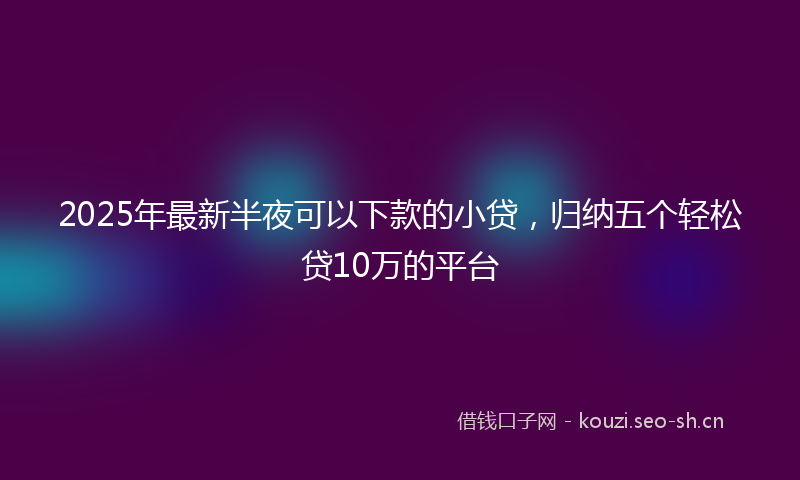 2025年最新半夜可以下款的小贷，归纳五个轻松贷10万的平台