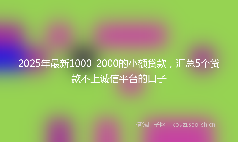 2025年最新1000-2000的小额贷款，汇总5个贷款不上诚信平台的口子