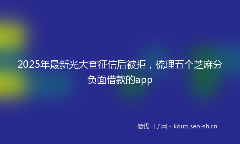 2025年最新光大查征信后被拒，梳理五个芝麻分负面借款的app