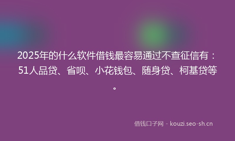 2025年的什么软件借钱最容易通过不查征信有：51人品贷、省呗、小花钱包、随身贷、柯基贷等。