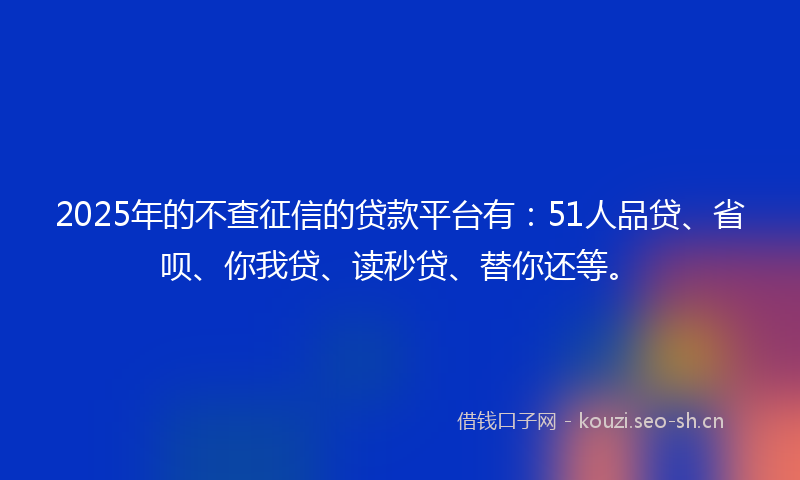 2025年的不查征信的贷款平台有：51人品贷、省呗、你我贷、读秒贷、替你还等。