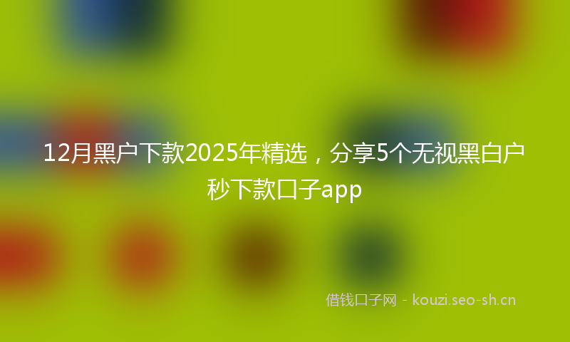 12月黑户下款2025年精选，分享5个无视黑白户秒下款口子app