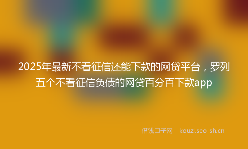 2025年最新不看征信还能下款的网贷平台，罗列五个不看征信负债的网贷百分百下款app