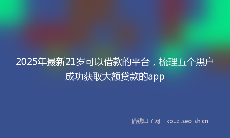 2025年最新21岁可以借款的平台，梳理五个黑户成功获取大额贷款的app