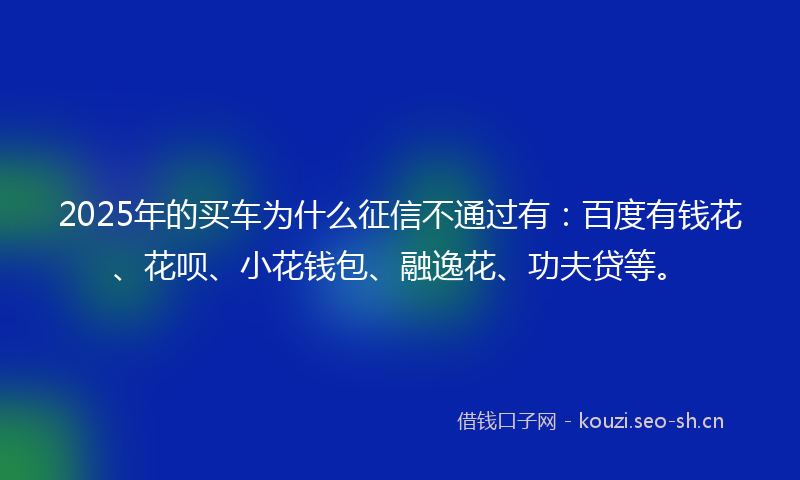 2025年的买车为什么征信不通过有：百度有钱花、花呗、小花钱包、融逸花、功夫贷等。