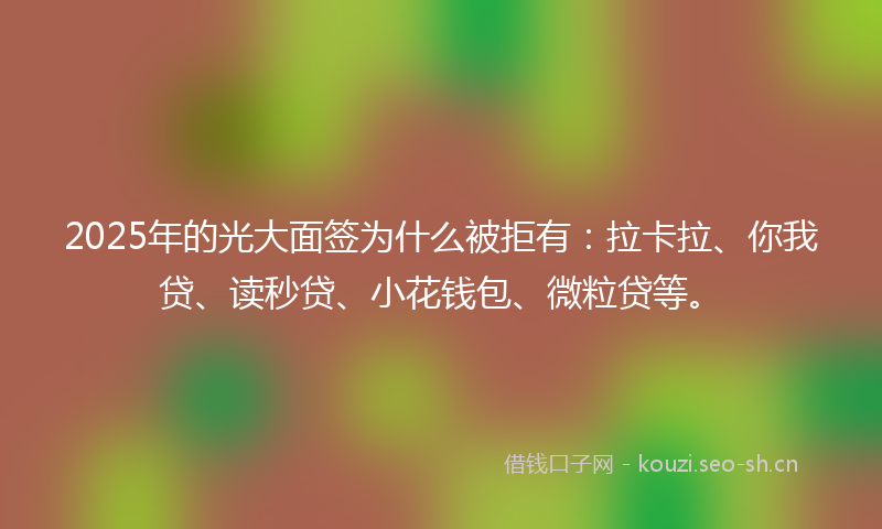 2025年的光大面签为什么被拒有：拉卡拉、你我贷、读秒贷、小花钱包、微粒贷等。