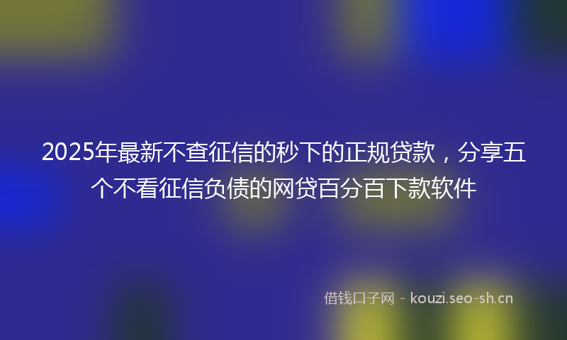 2025年最新不查征信的秒下的正规贷款，分享五个不看征信负债的网贷百分百下款软件