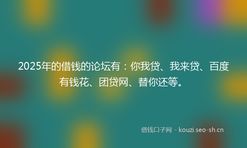 2025年的借钱的论坛有：你我贷、我来贷、百度有钱花、团贷网、替你还等。