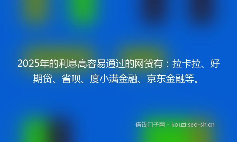 2025年的利息高容易通过的网贷有：拉卡拉、好期贷、省呗、度小满金融、京东金融等。