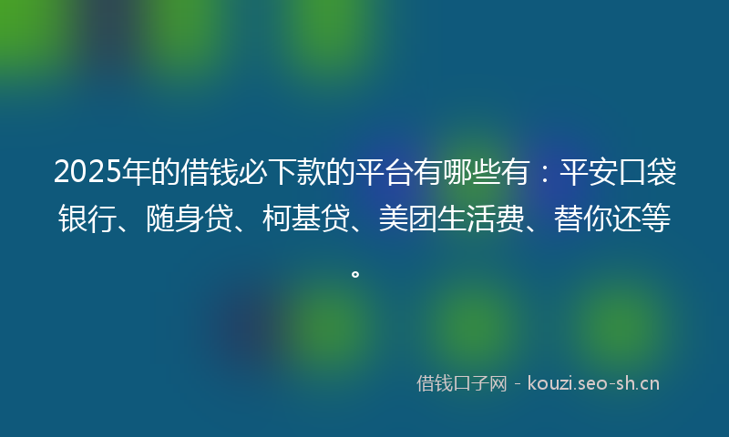 2025年的借钱必下款的平台有哪些有：平安口袋银行、随身贷、柯基贷、美团生活费、替你还等。