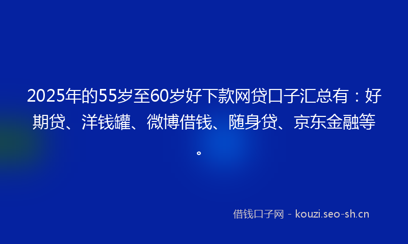 2025年的55岁至60岁好下款网贷口子汇总有：好期贷、洋钱罐、微博借钱、随身贷、京东金融等。