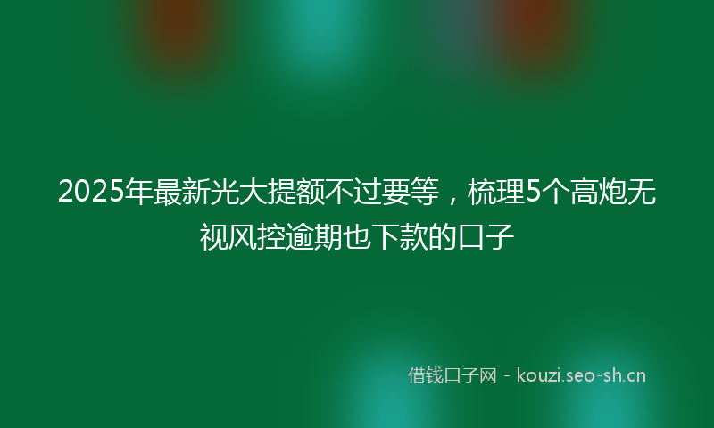 2025年最新光大提额不过要等，梳理5个高炮无视风控逾期也下款的口子