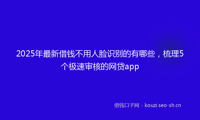 2025年最新借钱不用人脸识别的有哪些,梳理5个极速审核的网贷app