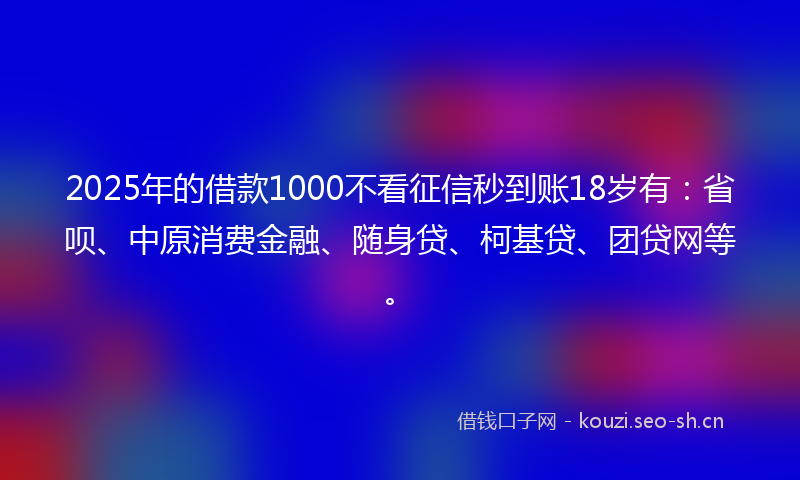 2025年的借款1000不看征信秒到账18岁有：省呗、中原消费金融、随身贷、柯基贷、团贷网等。