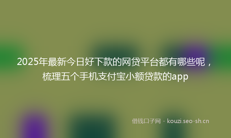 2025年最新今日好下款的网贷平台都有哪些呢，梳理五个手机支付宝小额贷款的app