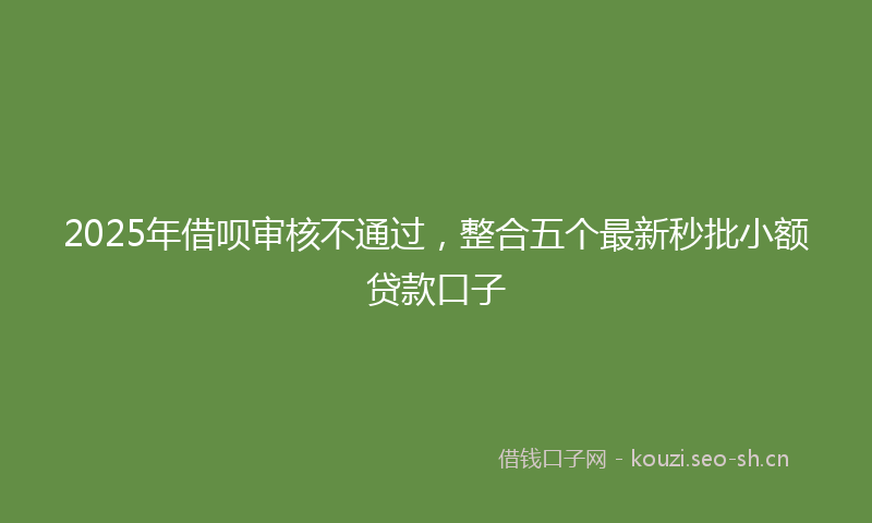 2025年借呗审核不通过，整合五个最新秒批小额贷款口子