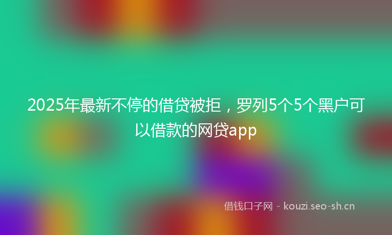 2025年最新不停的借贷被拒，罗列5个5个黑户可以借款的网贷app