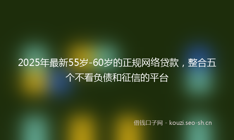 2025年最新55岁-60岁的正规网络贷款，整合五个不看负债和征信的平台