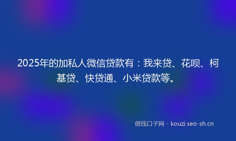 2025年的加私人微信贷款有：我来贷、花呗、柯基贷、快贷通、小米贷款等。