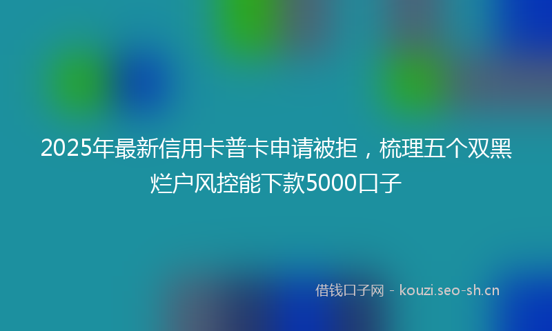 2025年最新信用卡普卡申请被拒，梳理五个双黑烂户风控能下款5000口子