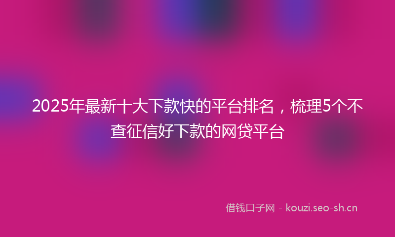 2025年最新十大下款快的平台排名，梳理5个不查征信好下款的网贷平台