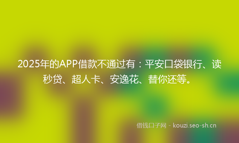 2025年的APP借款不通过有：平安口袋银行、读秒贷、超人卡、安逸花、替你还等。