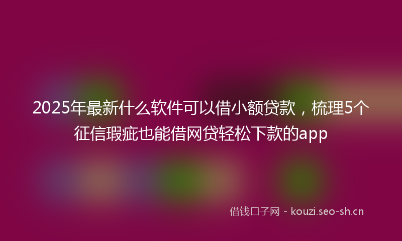 2025年最新什么软件可以借小额贷款，梳理5个征信瑕疵也能借网贷轻松下款的app