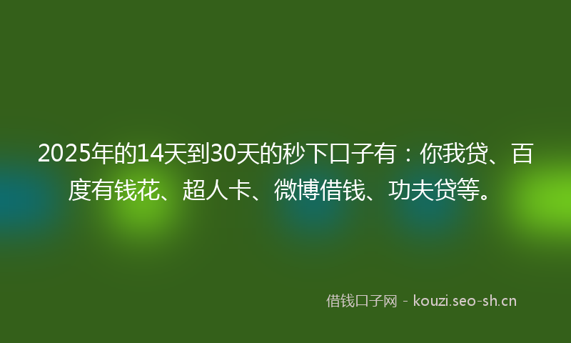 2025年的14天到30天的秒下口子有：你我贷、百度有钱花、超人卡、微博借钱、功夫贷等。