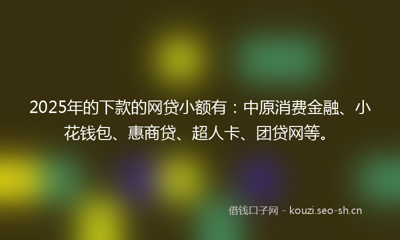 2025年的下款的网贷小额有：中原消费金融、小花钱包、惠商贷、超人卡、团贷网等。