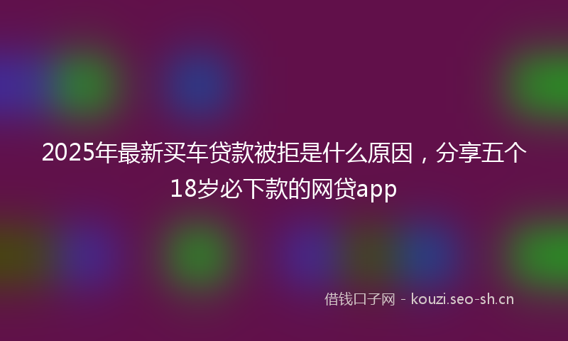 2025年最新买车贷款被拒是什么原因，分享五个18岁必下款的网贷app