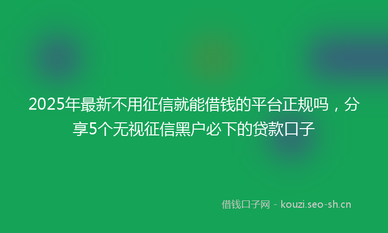 2025年最新不用征信就能借钱的平台正规吗，分享5个无视征信黑户必下的贷款口子