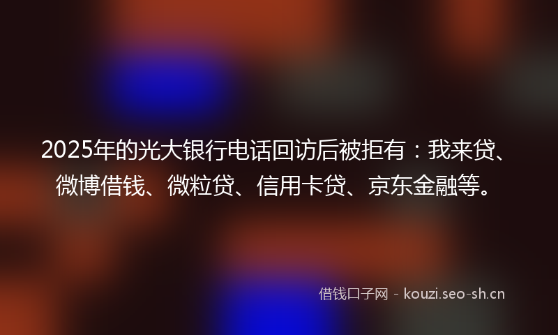 2025年的光大银行电话回访后被拒有：我来贷、微博借钱、微粒贷、信用卡贷、京东金融等。