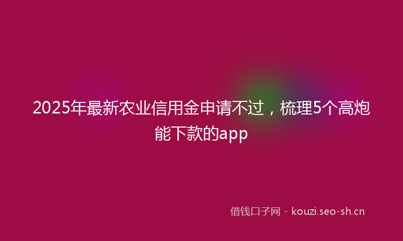 2025年最新农业信用金申请不过，梳理5个高炮能下款的app