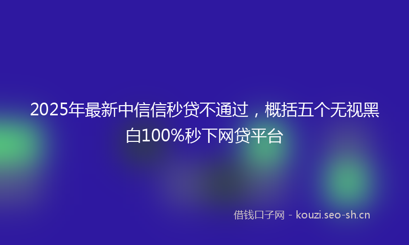 2025年最新中信信秒贷不通过，概括五个无视黑白100%秒下网贷平台
