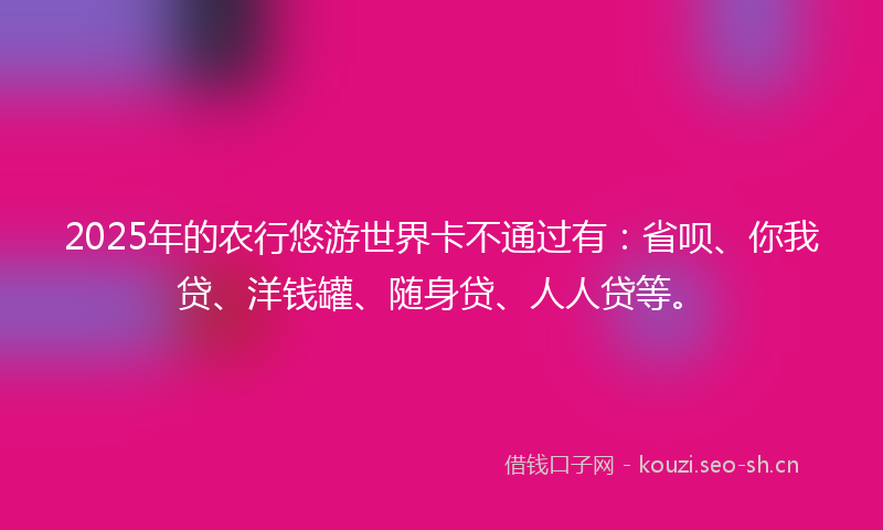 2025年的农行悠游世界卡不通过有：省呗、你我贷、洋钱罐、随身贷、人人贷等。