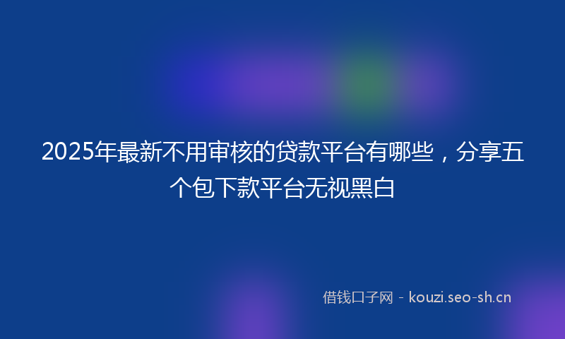 2025年最新不用审核的贷款平台有哪些，分享五个包下款平台无视黑白