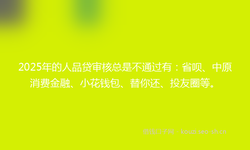 2025年的人品贷审核总是不通过有：省呗、中原消费金融、小花钱包、替你还、投友圈等。