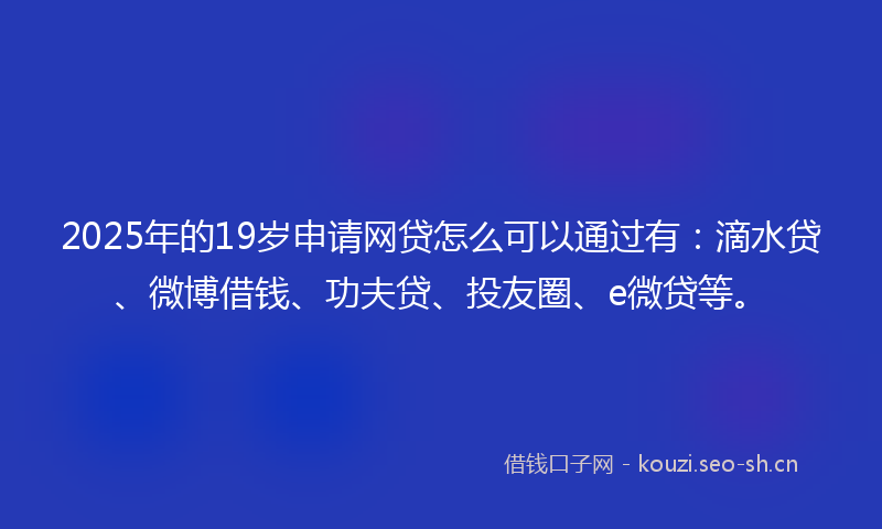 2025年的19岁申请网贷怎么可以通过有：滴水贷、微博借钱、功夫贷、投友圈、e微贷等。