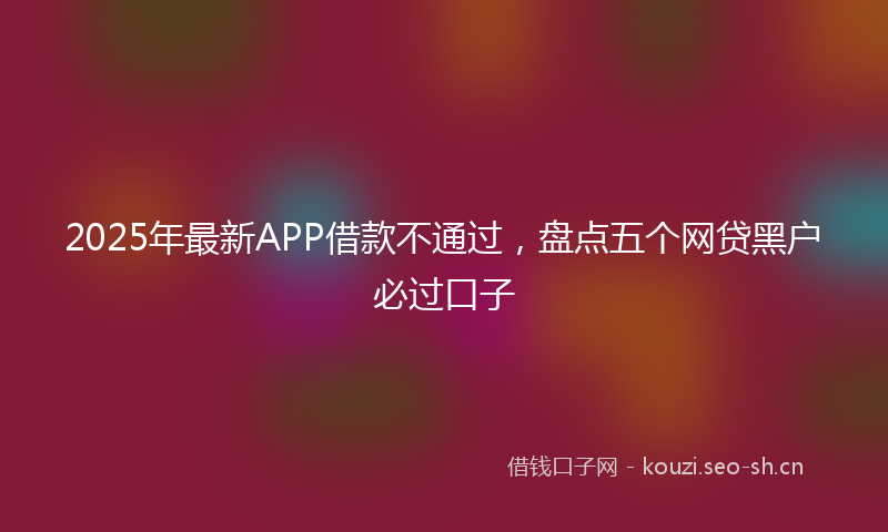 2025年最新APP借款不通过，盘点五个网贷黑户必过口子