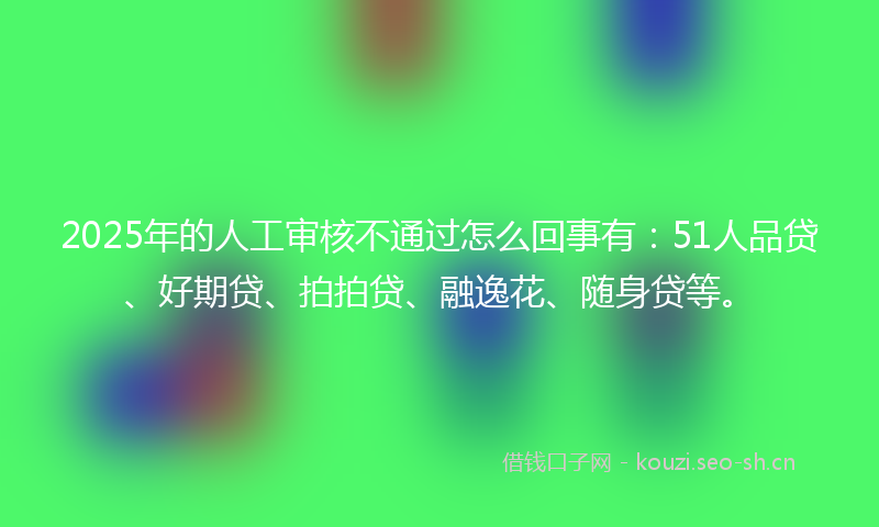 2025年的人工审核不通过怎么回事有：51人品贷、好期贷、拍拍贷、融逸花、随身贷等。