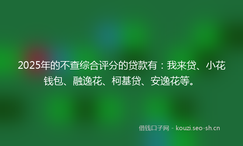2025年的不查综合评分的贷款有：我来贷、小花钱包、融逸花、柯基贷、安逸花等。