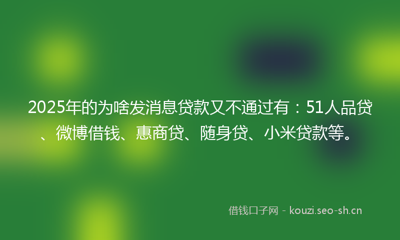 2025年的为啥发消息贷款又不通过有：51人品贷、微博借钱、惠商贷、随身贷、小米贷款等。