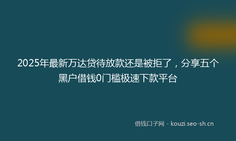 2025年最新万达贷待放款还是被拒了，分享五个黑户借钱0门槛极速下款平台