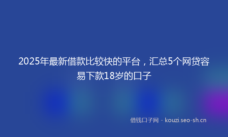2025年最新借款比较快的平台，汇总5个网贷容易下款18岁的口子