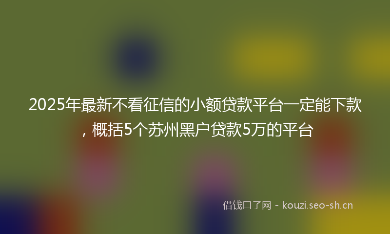 2025年最新不看征信的小额贷款平台一定能下款，概括5个苏州黑户贷款5万的平台