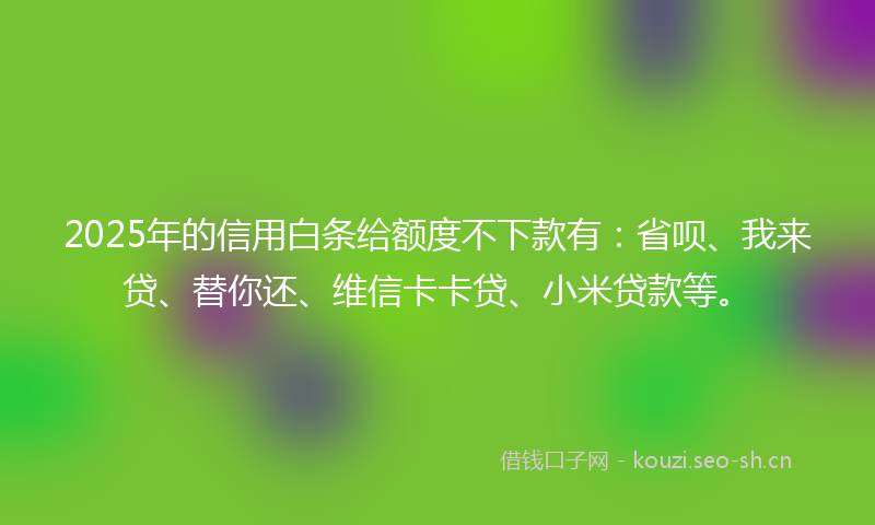 2025年的信用白条给额度不下款有:省呗、我来贷、替你还、维信卡卡贷、小米贷款等。