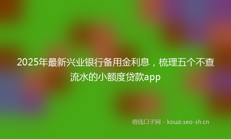 2025年最新兴业银行备用金利息，梳理五个不查流水的小额度贷款app