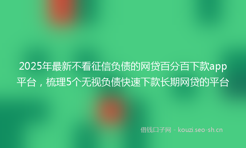 2025年最新不看征信负债的网贷百分百下款app平台,梳理5个无视负债快速下款长期网贷的平台