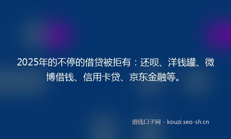 2025年的不停的借贷被拒有：还呗、洋钱罐、微博借钱、信用卡贷、京东金融等。